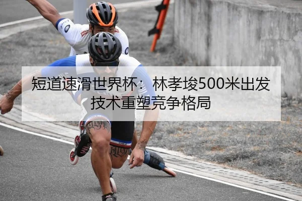 短道速滑世界杯：林孝埈500米出发技术重塑竞争格局