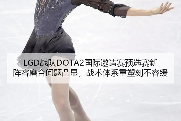 LGD战队DOTA2国际邀请赛预选赛新阵容磨合问题凸显，战术体系重塑刻不容缓