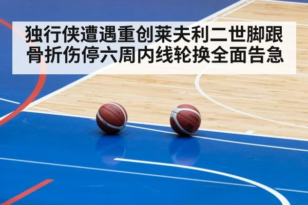 独行侠遭遇重创莱夫利二世脚跟骨折伤停六周内线轮换全面告急