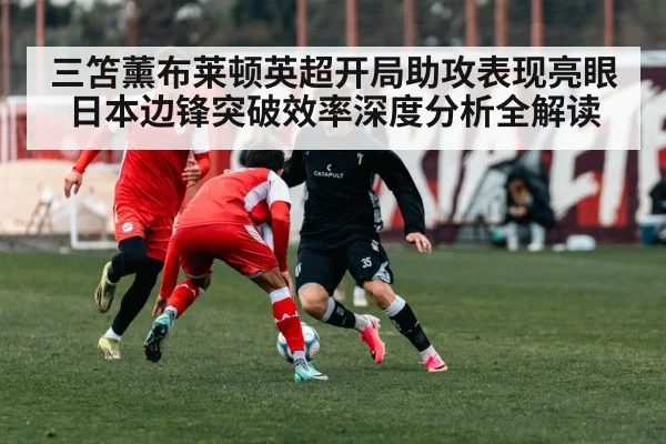 三笘薰布莱顿英超开局助攻表现亮眼日本边锋突破效率深度分析全解读